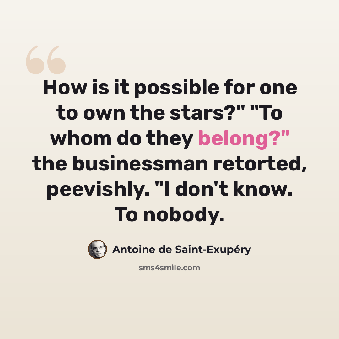 “How is it possible for one to own the stars?" "To whom do they belong?" the businessman retorted, peevishly. "I don't know. To nobody.” quote by Antoine de Saint-Exupery
