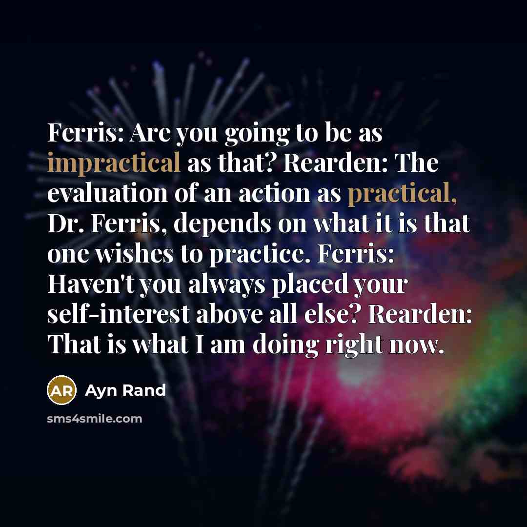 “Ferris: Are you going to be as impractical as that? Rearden: The evaluation of an action as practical, Dr. Ferris, depends on what it is that one wishes to practice. Ferris: Haven't you always placed your self-interest above all else? Rearden: That is what I am doing right now.” quote by Ayn Rand