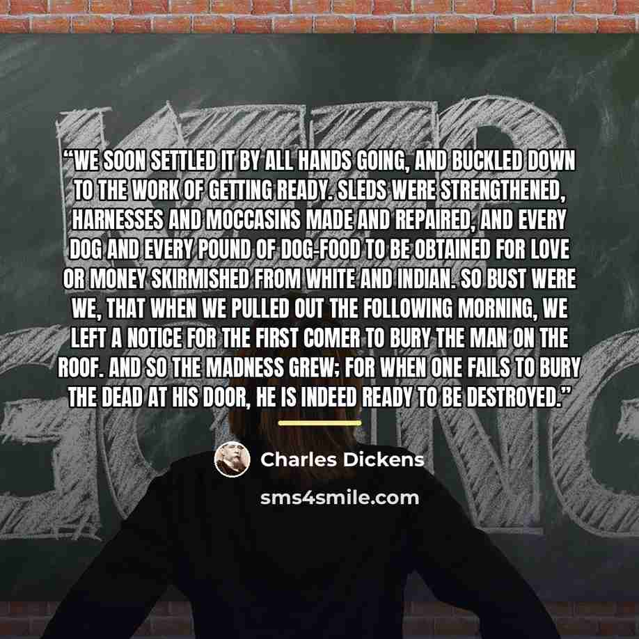 “We soon settled it by all hands going, and buckled down to the work of getting ready. Sleds were strengthened, harnesses and moccasins made and repaired, and every dog and every pound of dog-food to be obtained for love or money skirmished from White and Indian. So bust were we, that when we…” quote by Charles Dickens