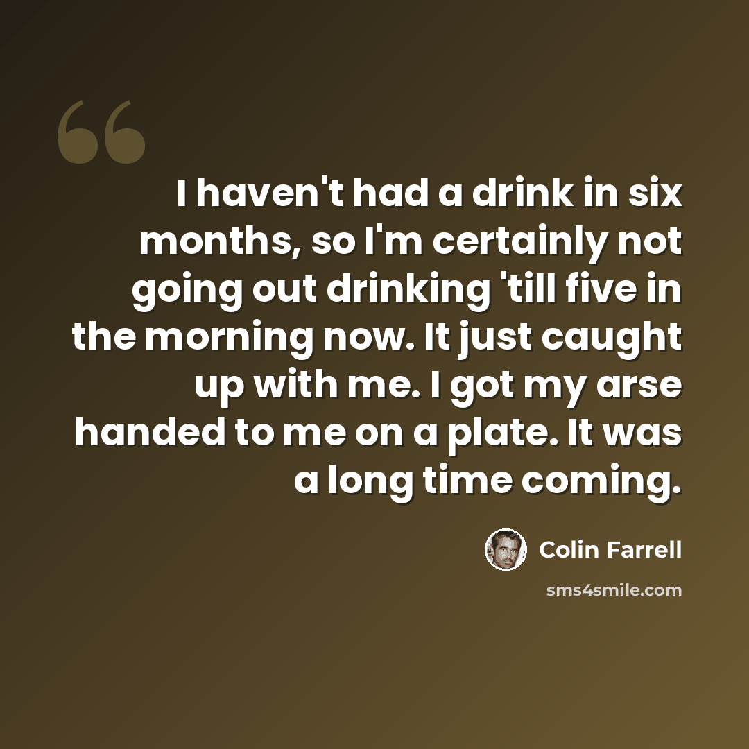 “I haven't had a drink in six months, so I'm certainly not going out drinking 'till five in the morning now. It just caught up with me. I got my arse handed to me on a plate. It was a long time coming.” quote by Colin Farrell