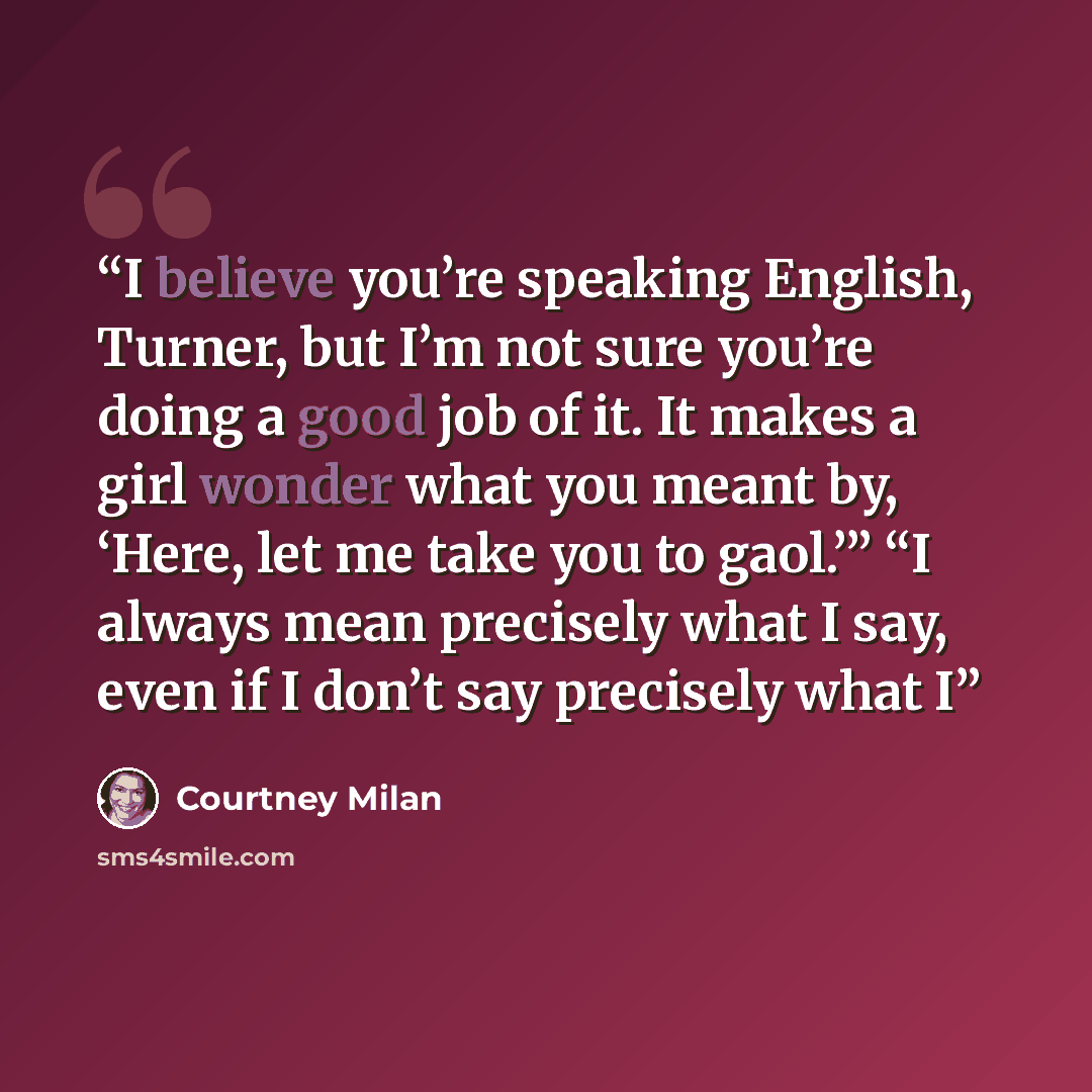 “I believe you’re speaking English, Turner, but I’m not sure you’re doing a good job of it. It makes a girl wonder what you meant by, ‘Here, let me take you to gaol.’” “I always mean precisely what I say, even if I don’t say precisely what I” quote by Courtney Milan