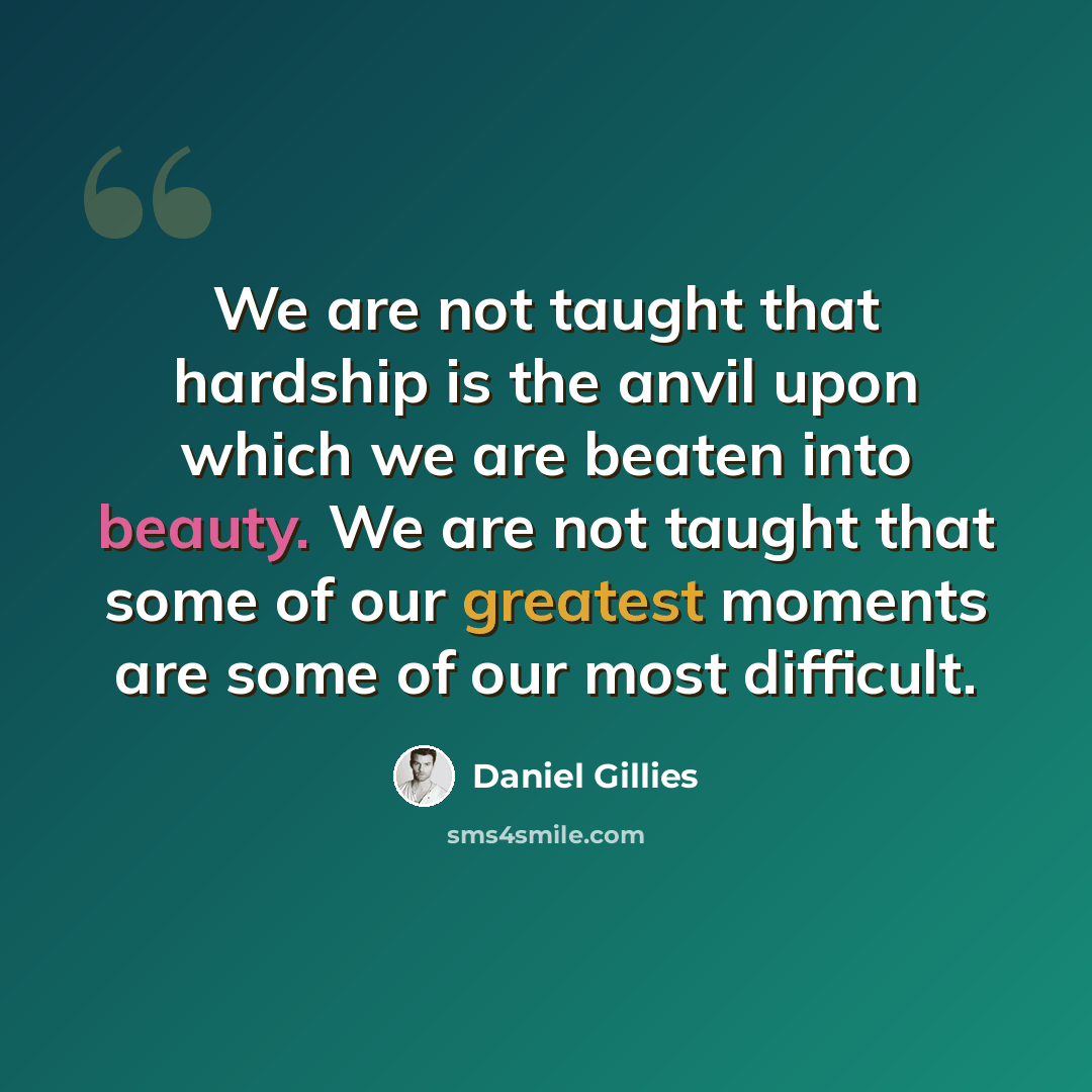 “We are not taught that hardship is the anvil upon which we are beaten into beauty. We are not taught that some of our greatest moments are some of our most difficult.” quote by Daniel Gillies
