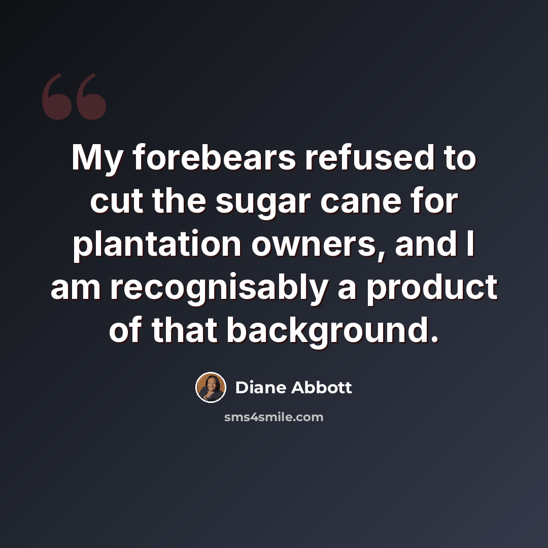 “My forebears refused to cut the sugar cane for plantation owners, and I am recognisably a product of that background.” quote by Diane Abbott
