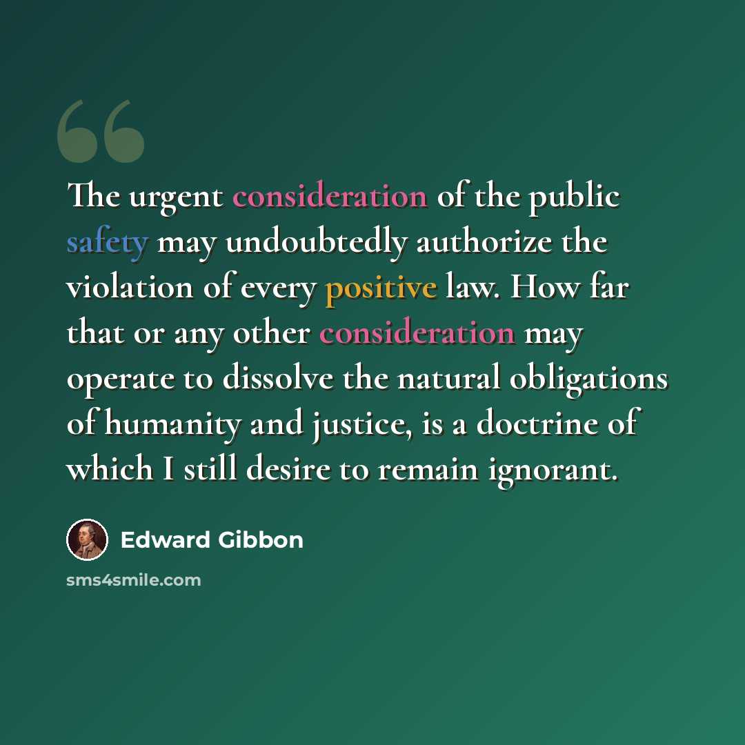 “The urgent consideration of the public safety may undoubtedly authorize the violation of every positive law. How far that or any other consideration may operate to dissolve the natural obligations of humanity and justice, is a doctrine of which I still desire to remain ignorant.” quote by Edward Gibbon