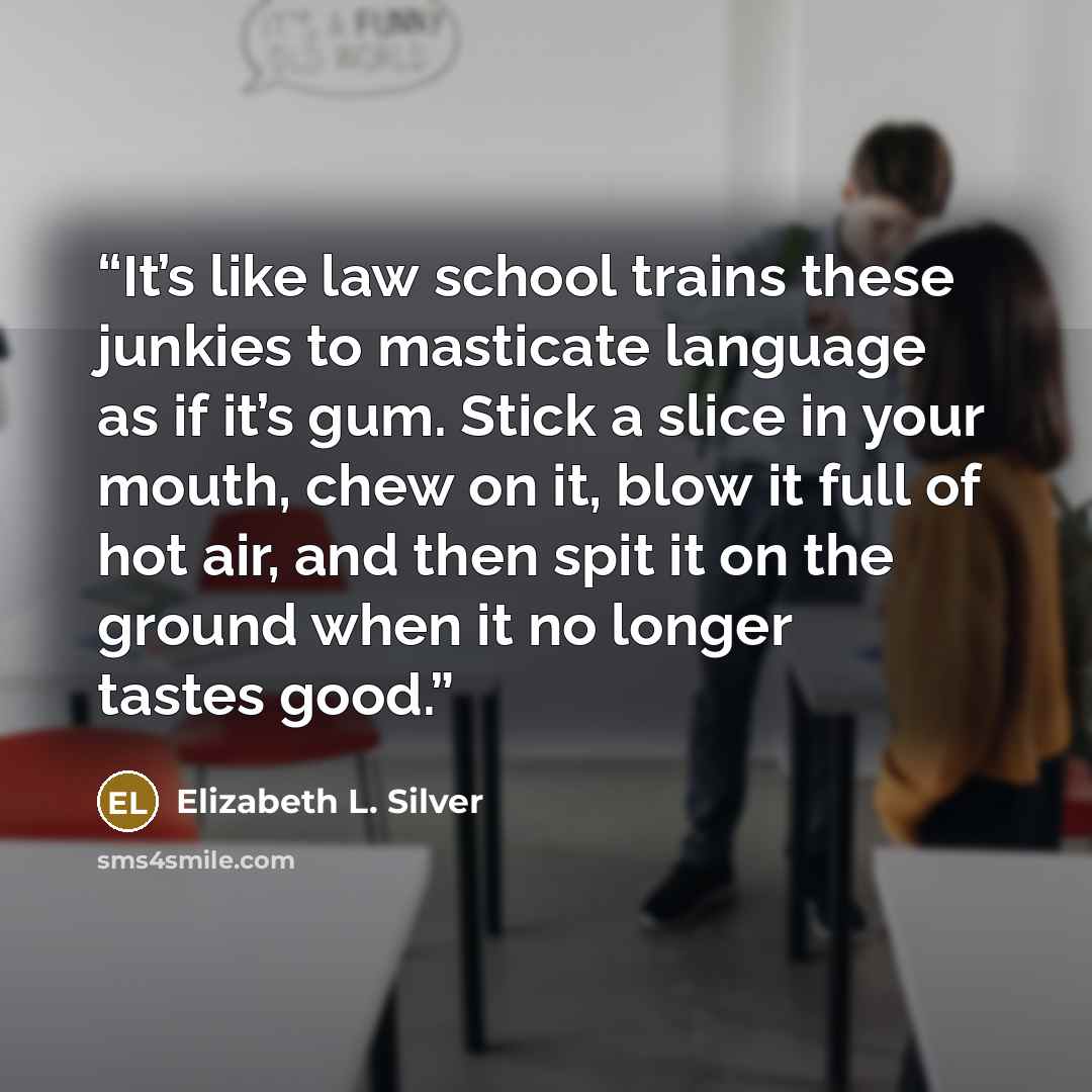 “It’s like law school trains these junkies to masticate language as if it’s gum. Stick a slice in your mouth, chew on it, blow it full of hot air, and then spit it on the ground when it no longer tastes good.” quote by Elizabeth L. Silver