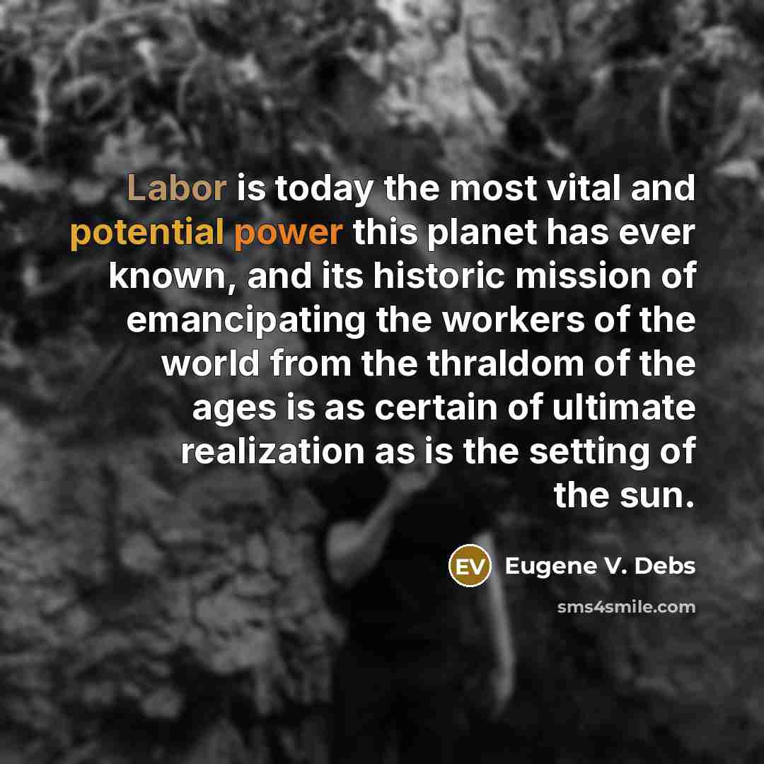 “Labor is today the most vital and potential power this planet has ever known, and its historic mission of emancipating the workers of the world from the thraldom of the ages is as certain of ultimate realization as is the setting of the sun.” quote by Eugene V. Debs