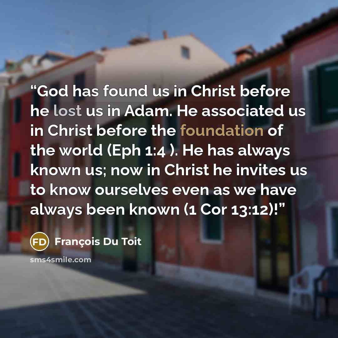 “God has found us in Christ before he lost us in Adam. He associated us in Christ before the foundation of the world (Eph 1:4 ). He has always known us; now in Christ he invites us to know ourselves even as we have always been known (1 Cor 13:12)!” quote by François Du Toit