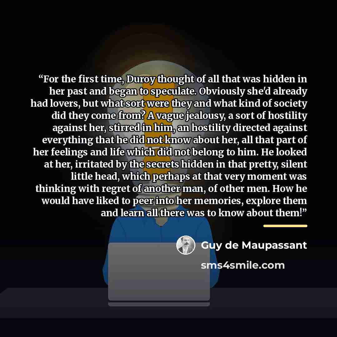 “For the first time, Duroy thought of all that was hidden in her past and began to speculate. Obviously she'd already had lovers, but what sort were they and what kind of society did they come from? A vague jealousy, a sort of hostility against her, stirred in him, an hostility directed against…” quote by Guy de Maupassant