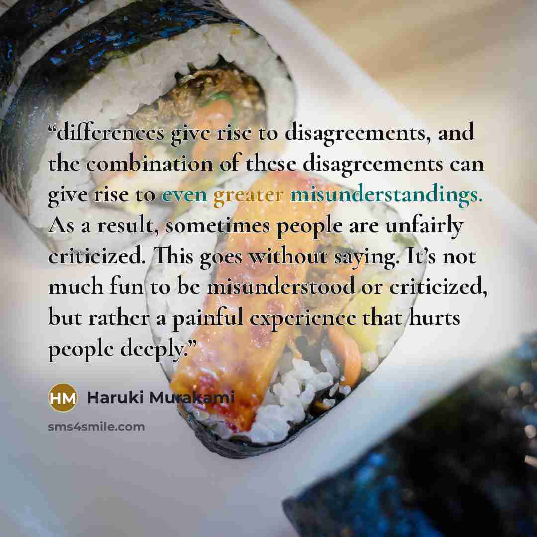 “differences give rise to disagreements, and the combination of these disagreements can give rise to even greater misunderstandings. As a result, sometimes people are unfairly criticized. This goes without saying. It’s not much fun to be misunderstood or criticized, but rather a painful experience…” quote by Haruki Murakami