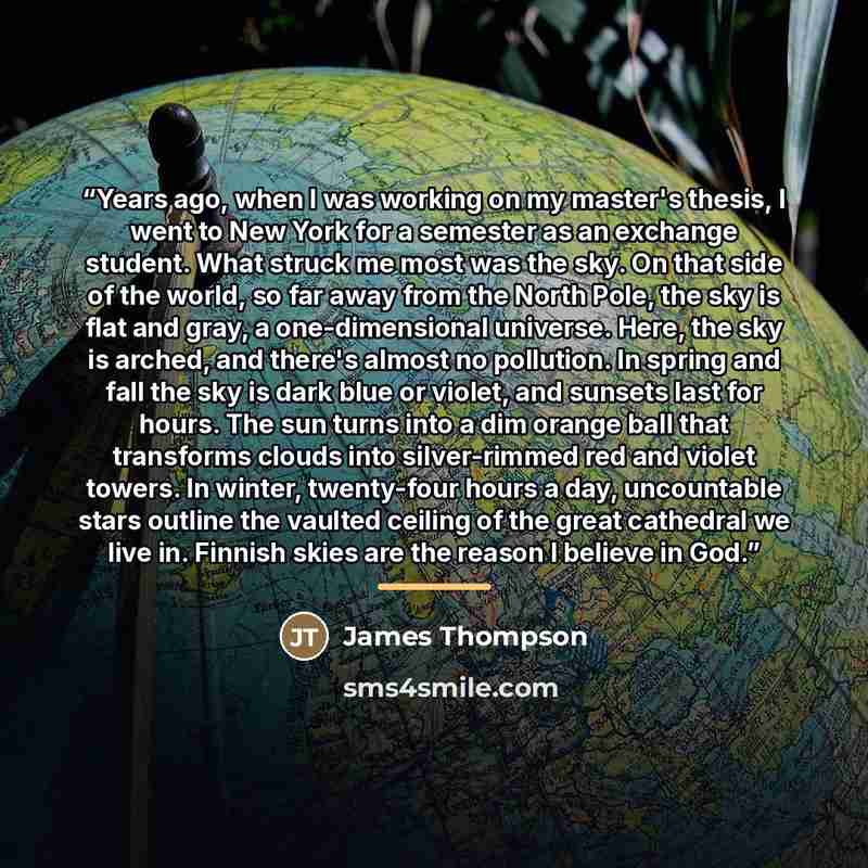 “Years ago, when I was working on my master's thesis, I went to New York for a semester as an exchange student. What struck me most was the sky. On that side of the world, so far away from the North Pole, the sky is flat and gray, a one-dimensional universe. Here, the sky is arched, and there's…” quote by James Thompson