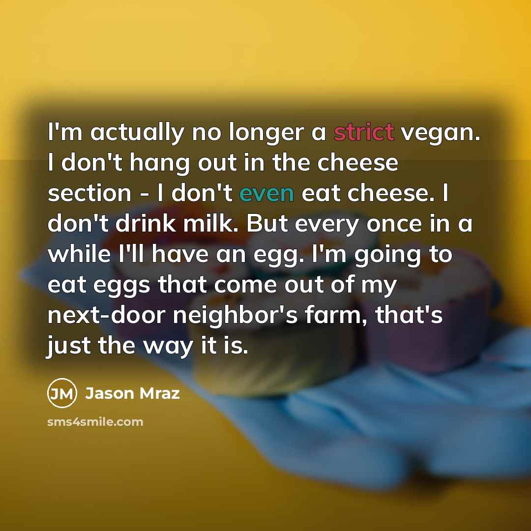 “I'm actually no longer a strict vegan. I don't hang out in the cheese section - I don't even eat cheese. I don't drink milk. But every once in a while I'll have an egg. I'm going to eat eggs that come out of my next-door neighbor's farm, that's just the way it is.” quote by Jason Mraz