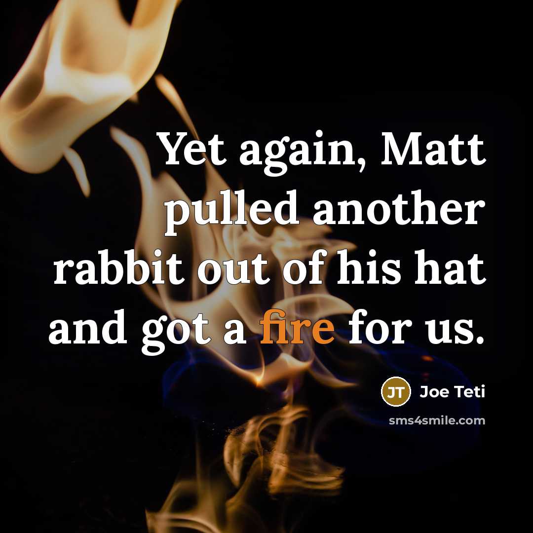 “Yet again, Matt pulled another rabbit out of his hat and got a fire for us.” quote by Joe Teti