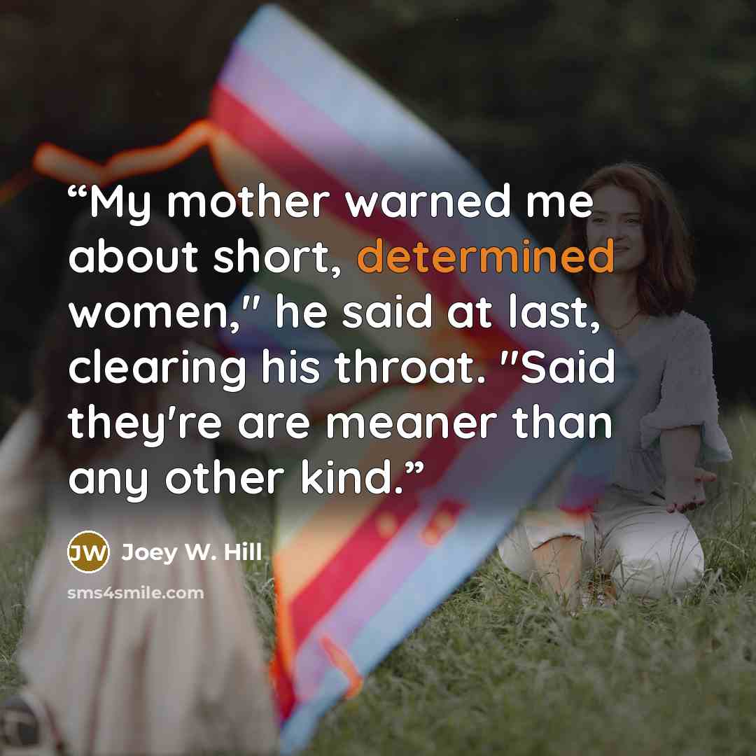 “My mother warned me about short, determined women," he said at last, clearing his throat. "Said they're are meaner than any other kind.” quote by Joey W. Hill