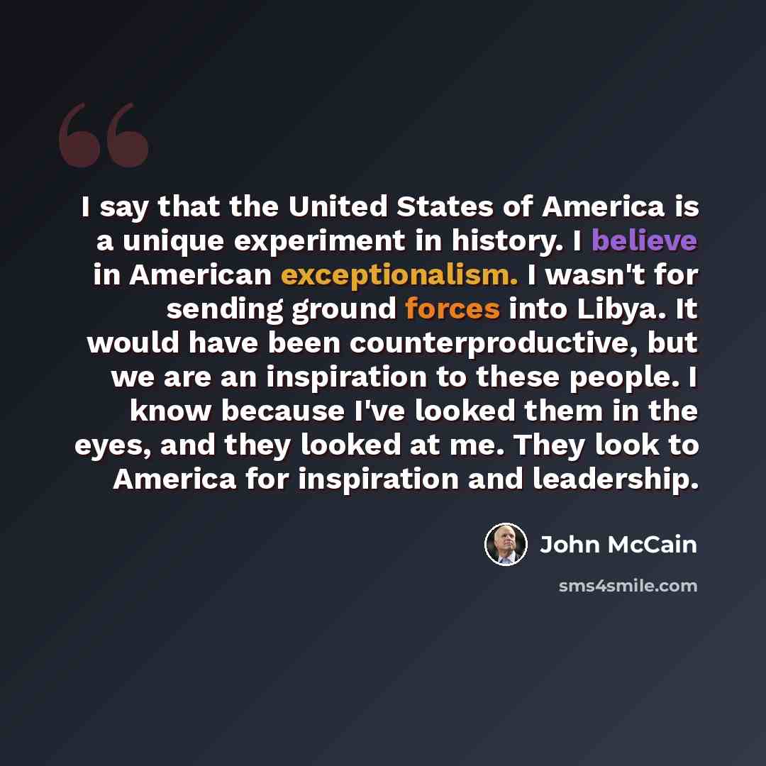 “I say that the United States of America is a unique experiment in history. I believe in American exceptionalism. I wasn't for sending ground forces into Libya. It would have been counterproductive, but we are an inspiration to these people. I know because I've looked them in the eyes, and they…” quote by John McCain
