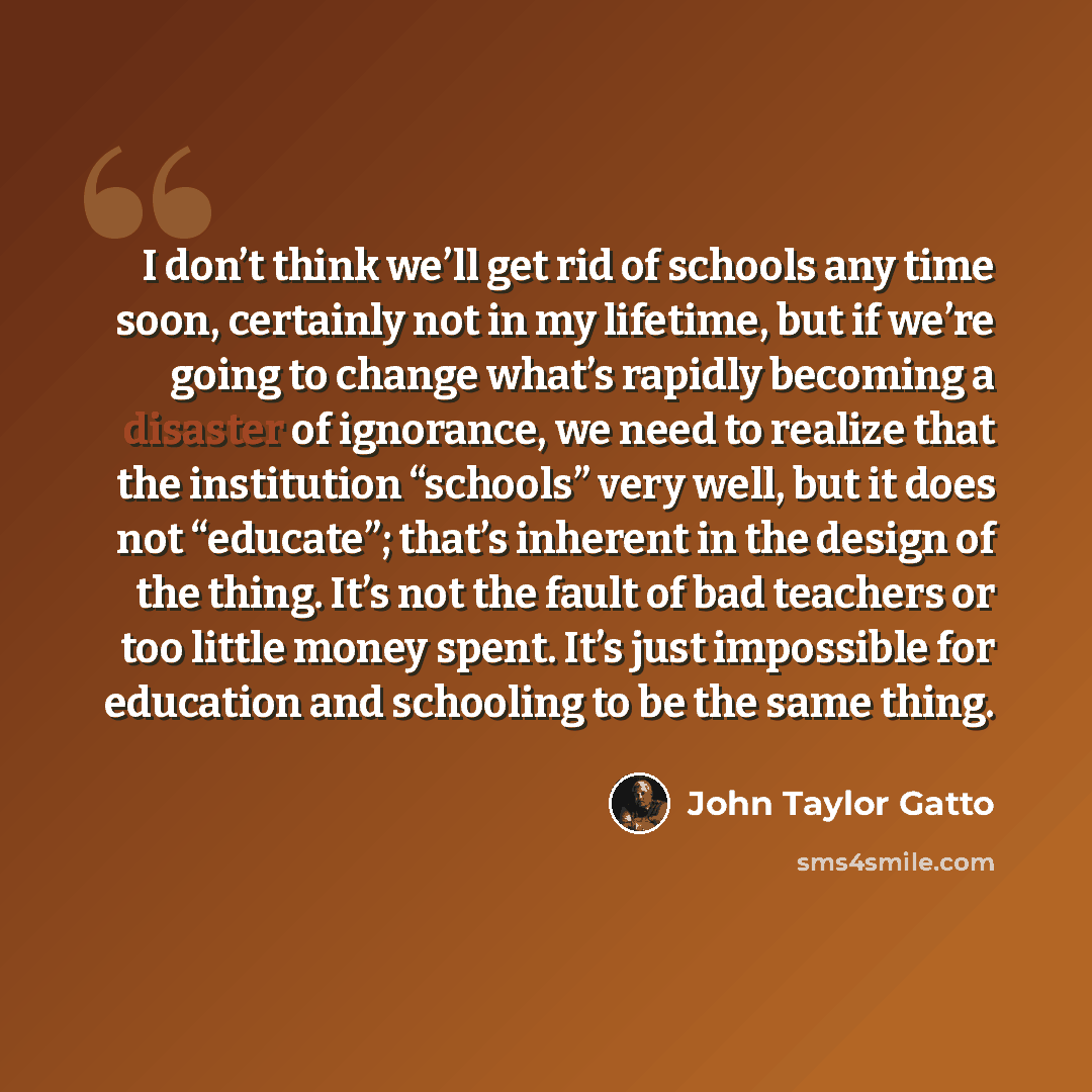 “I don’t think we’ll get rid of schools any time soon, certainly not in my lifetime, but if we’re going to change what’s rapidly becoming a disaster of ignorance, we need to realize that the institution “schools” very well, but it does not “educate”; that’s inherent in the design of the thing. It’s…” quote by John Taylor Gatto