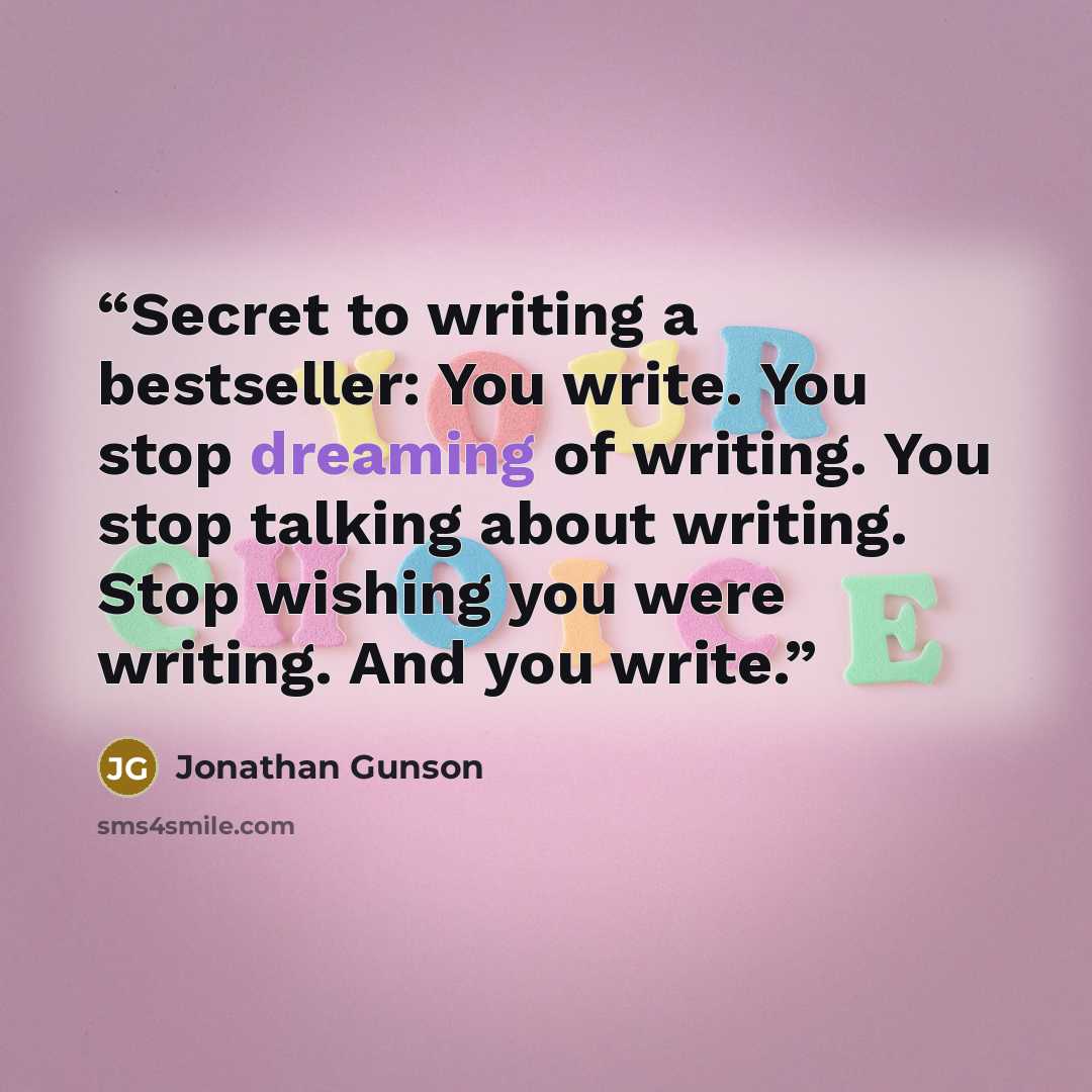 “Secret to writing a bestseller: You write. You stop dreaming of writing. You stop talking about writing. Stop wishing you were writing. And you write.” quote by Jonathan Gunson