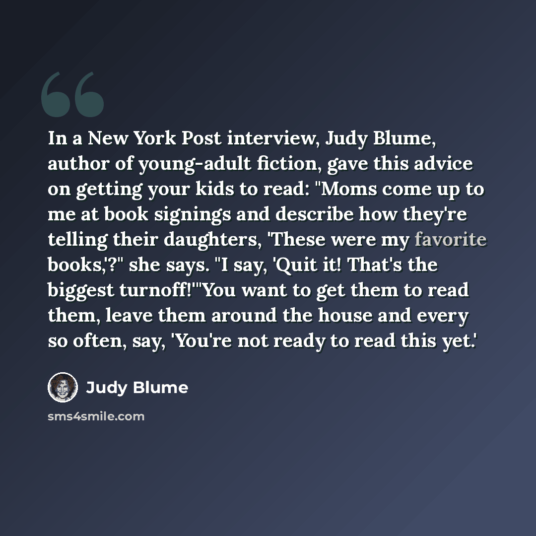 “In a New York Post interview, Judy Blume, author of young-adult fiction, gave this advice on getting your kids to read: "Moms come up to me at book signings and describe how they're telling their daughters, 'These were my favorite books,'?" she says. "I say, 'Quit it! That's the biggest…” quote by Judy Blume