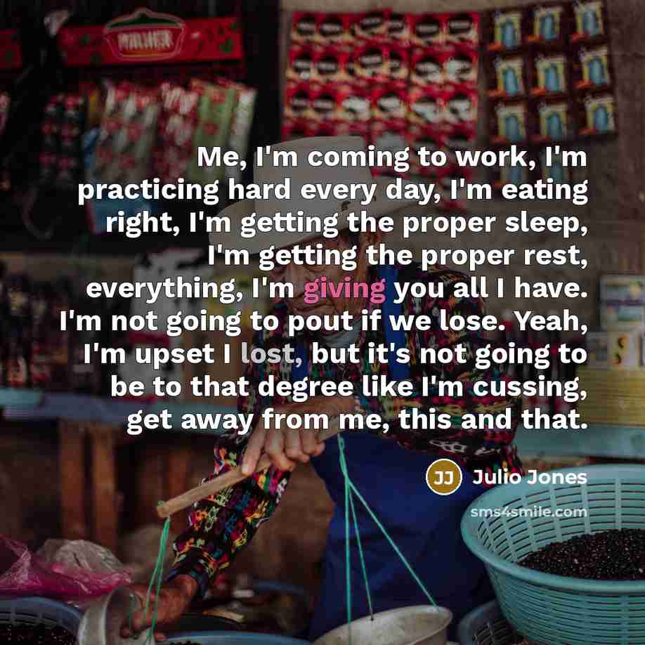 “Me, I'm coming to work, I'm practicing hard every day, I'm eating right, I'm getting the proper sleep, I'm getting the proper rest, everything, I'm giving you all I have. I'm not going to pout if we lose. Yeah, I'm upset I lost, but it's not going to be to that degree like I'm cussing, get away…” quote by Julio Jones