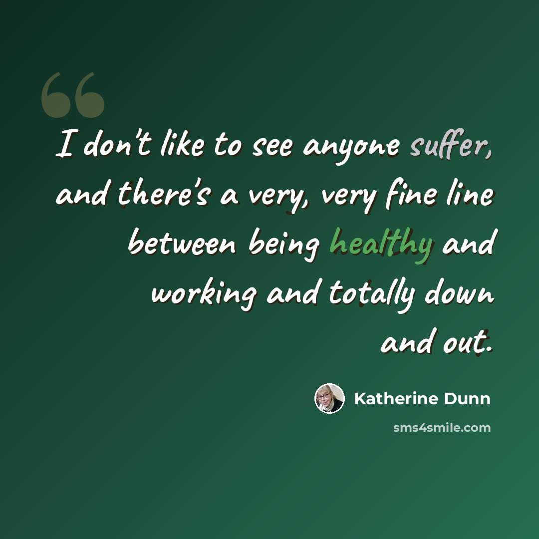 “I don't like to see anyone suffer, and there's a very, very fine line between being healthy and working and totally down and out.” quote by Katherine Dunn
