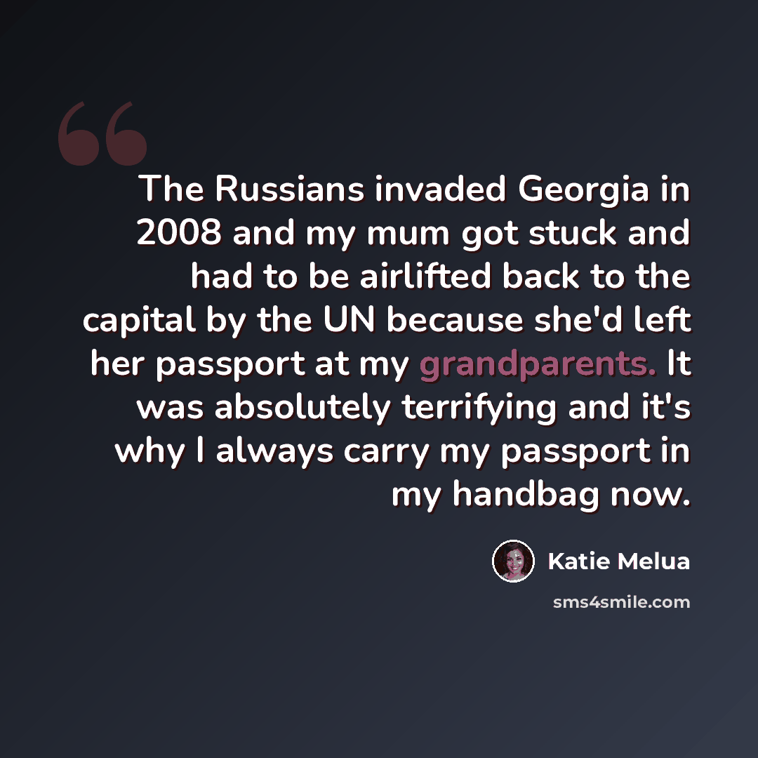 “The Russians invaded Georgia in 2008 and my mum got stuck and had to be airlifted back to the capital by the UN because she'd left her passport at my grandparents. It was absolutely terrifying and it's why I always carry my passport in my handbag now.” quote by Katie Melua