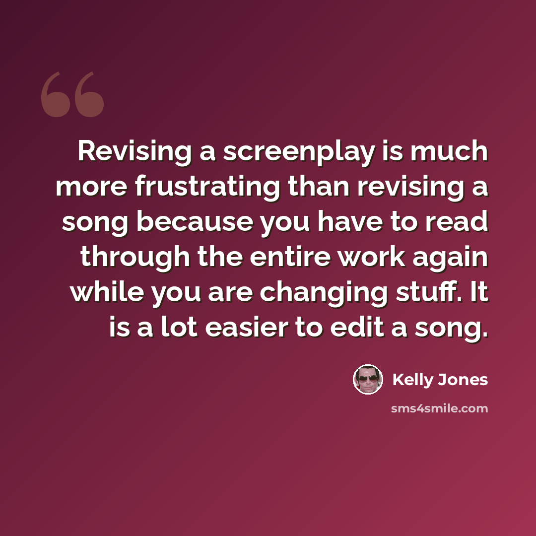 “Revising a screenplay is much more frustrating than revising a song because you have to read through the entire work again while you are changing stuff. It is a lot easier to edit a song.” quote by Kelly Jones