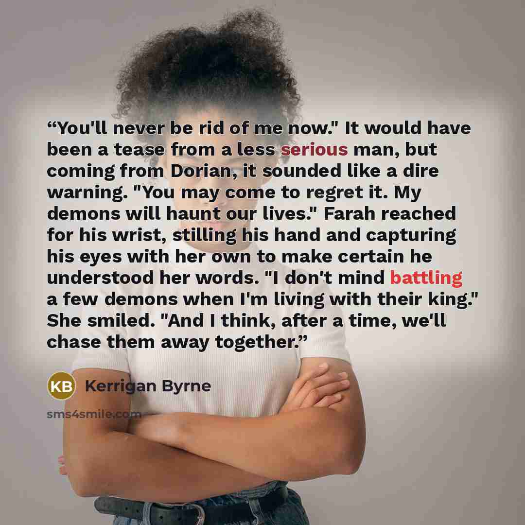 “You'll never be rid of me now." It would have been a tease from a less serious man, but coming from Dorian, it sounded like a dire warning. "You may come to regret it. My demons will haunt our lives." Farah reached for his wrist, stilling his hand and capturing his eyes with her own to make…” quote by Kerrigan Byrne