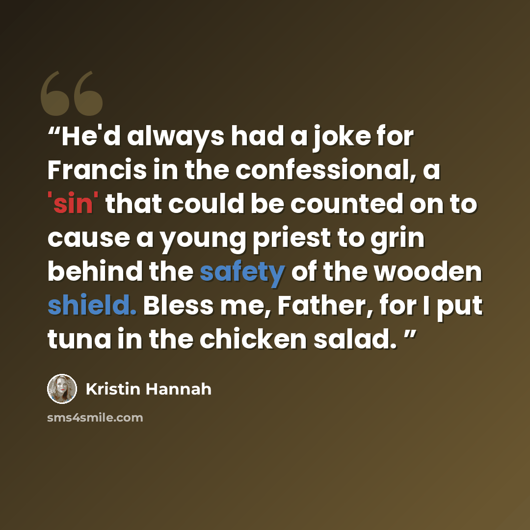 “He'd always had a joke for Francis in the confessional, a 'sin' that could be counted on to cause a young priest to grin behind the safety of the wooden shield. Bless me, Father, for I put tuna in the chicken salad.” quote by Kristin Hannah