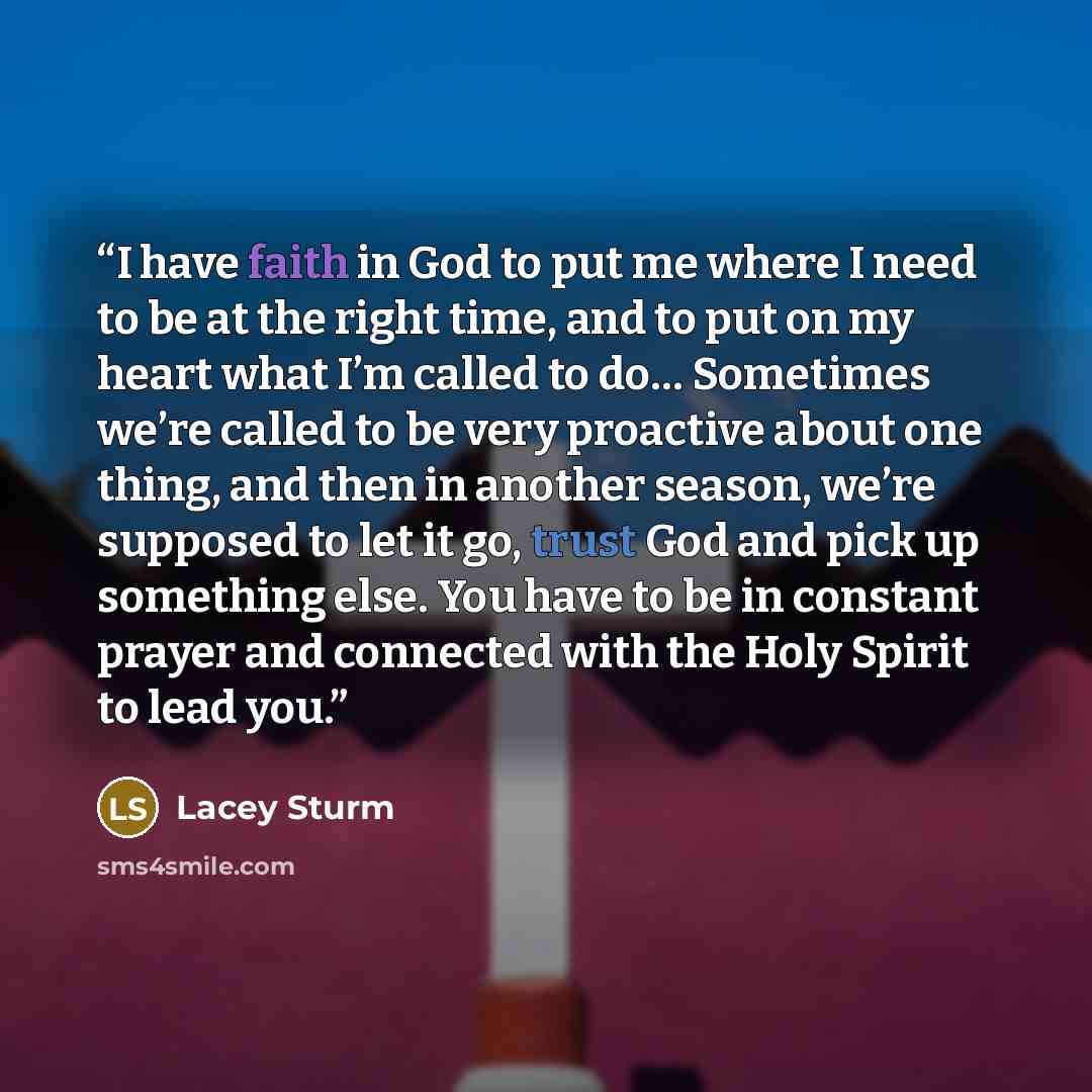 “I have faith in God to put me where I need to be at the right time, and to put on my heart what I’m called to do… Sometimes we’re called to be very proactive about one thing, and then in another season, we’re supposed to let it go, trust God and pick up something else. You have to be in constant…” quote by Lacey Sturm