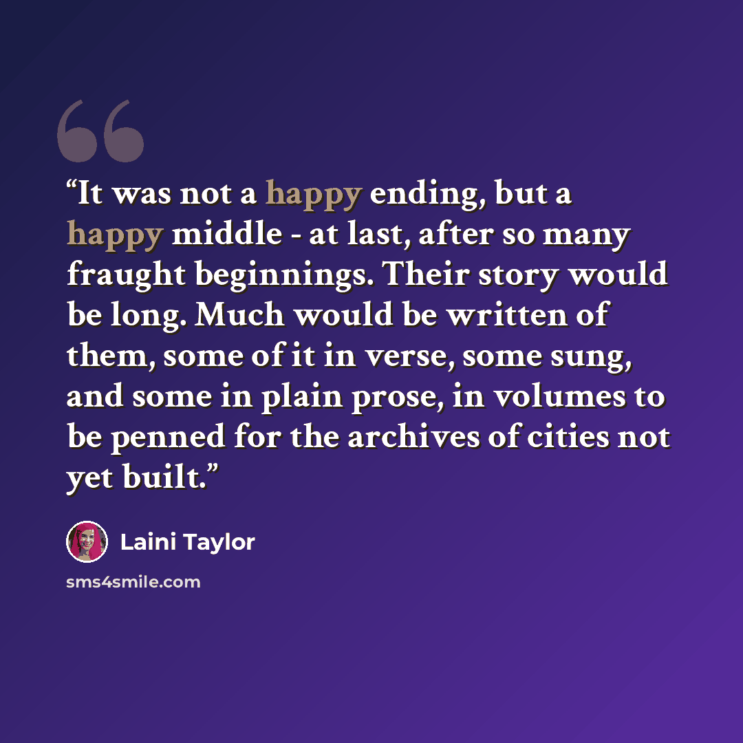 “It was not a happy ending, but a happy middle - at last, after so many fraught beginnings. Their story would be long. Much would be written of them, some of it in verse, some sung, and some in plain prose, in volumes to be penned for the archives of cities not yet built.” quote by Laini Taylor