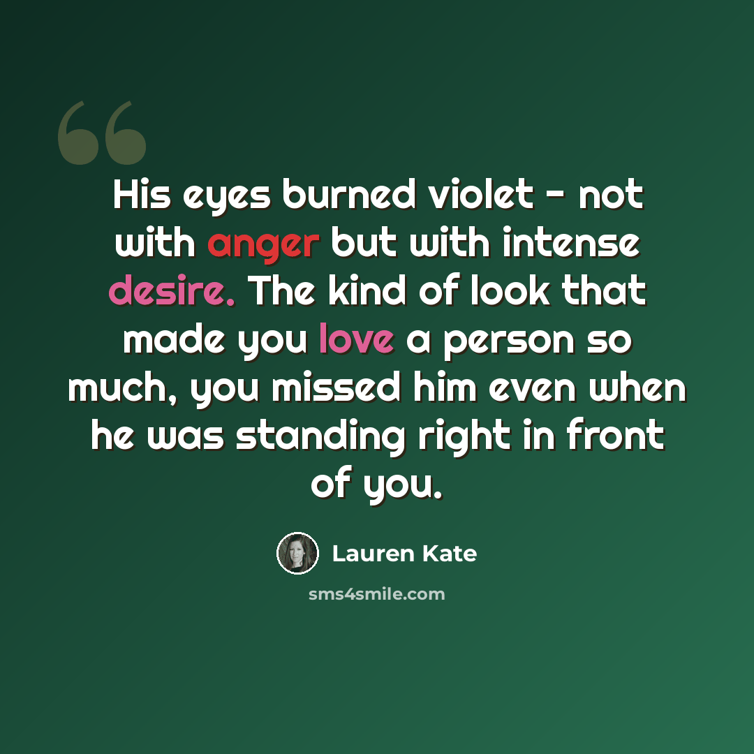 “His eyes burned violet - not with anger but with intense desire. The kind of look that made you love a person so much, you missed him even when he was standing right in front of you.” quote by Lauren Kate