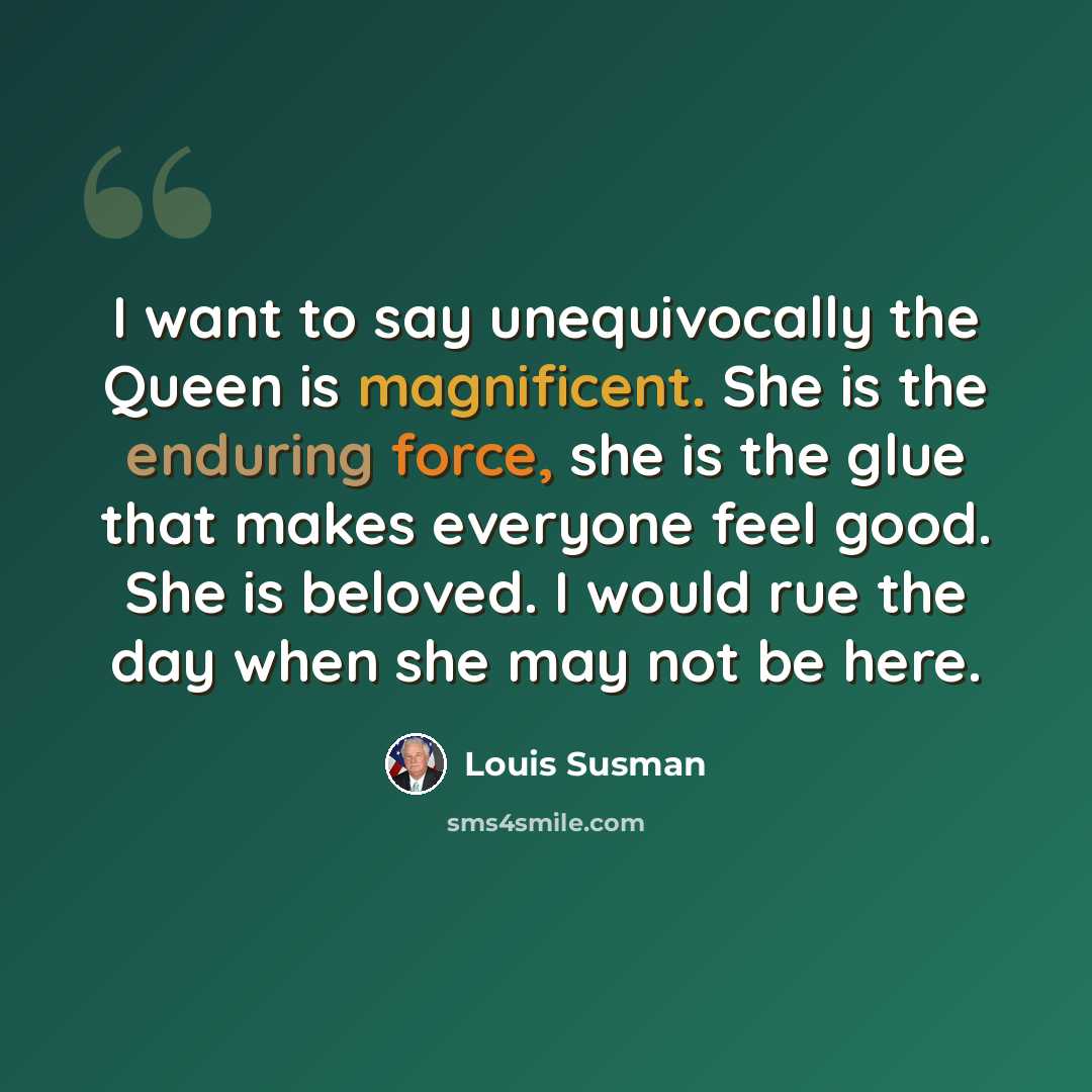 “I want to say unequivocally the Queen is magnificent. She is the enduring force, she is the glue that makes everyone feel good. She is beloved. I would rue the day when she may not be here.” quote by Louis Susman
