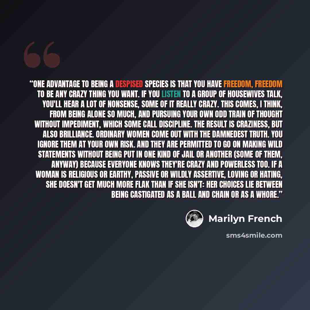 “One advantage to being a despised species is that you have freedom, freedom to be any crazy thing you want. If you listen to a group of housewives talk, you'll hear a lot of nonsense, some of it really crazy. This comes, I think, from being alone so much, and pursuing your own odd train of thought…” quote by Marilyn French