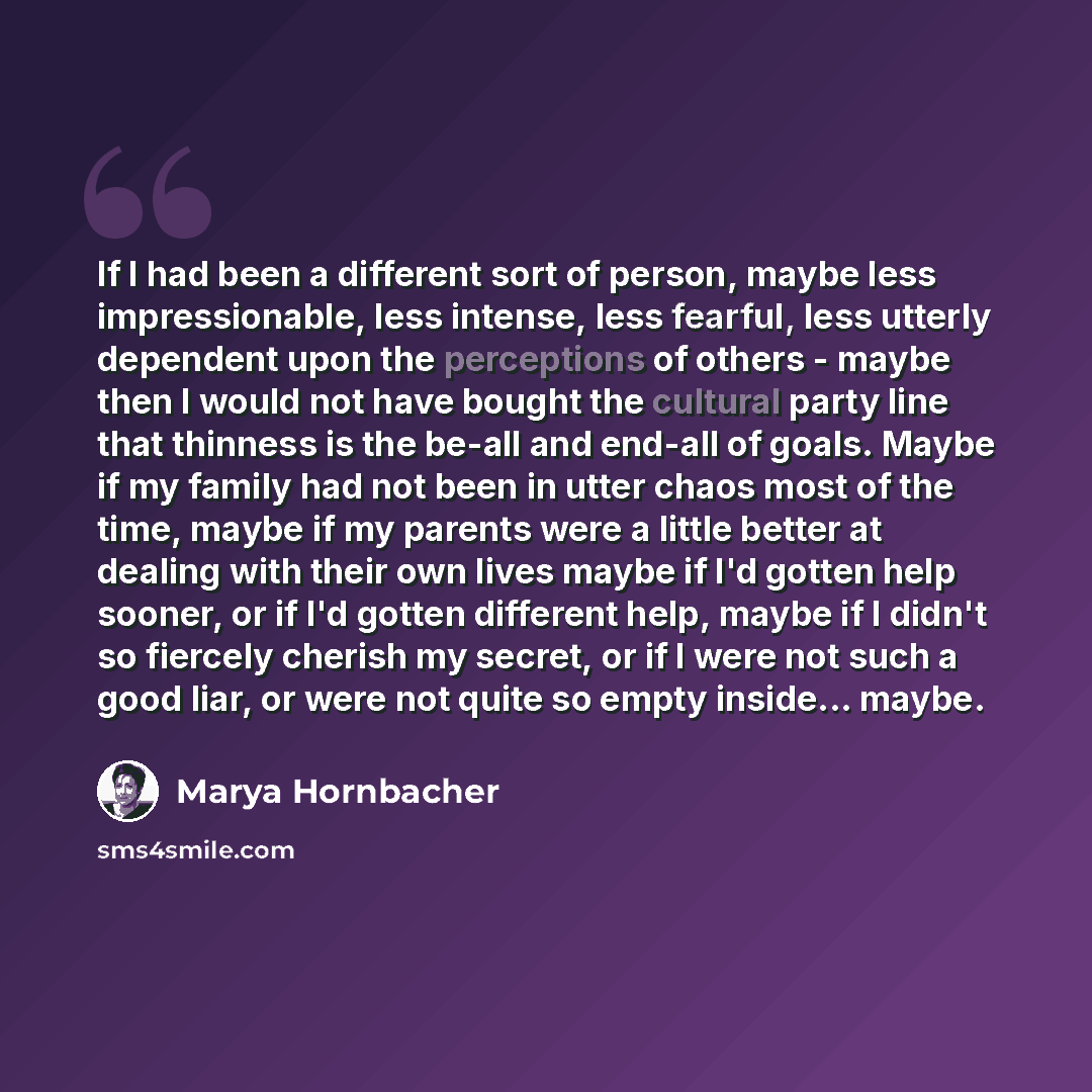 “If I had been a different sort of person, maybe less impressionable, less intense, less fearful, less utterly dependent upon the perceptions of others - maybe then I would not have bought the cultural party line that thinness is the be-all and end-all of goals. Maybe if my family had not been in…” quote by Marya Hornbacher