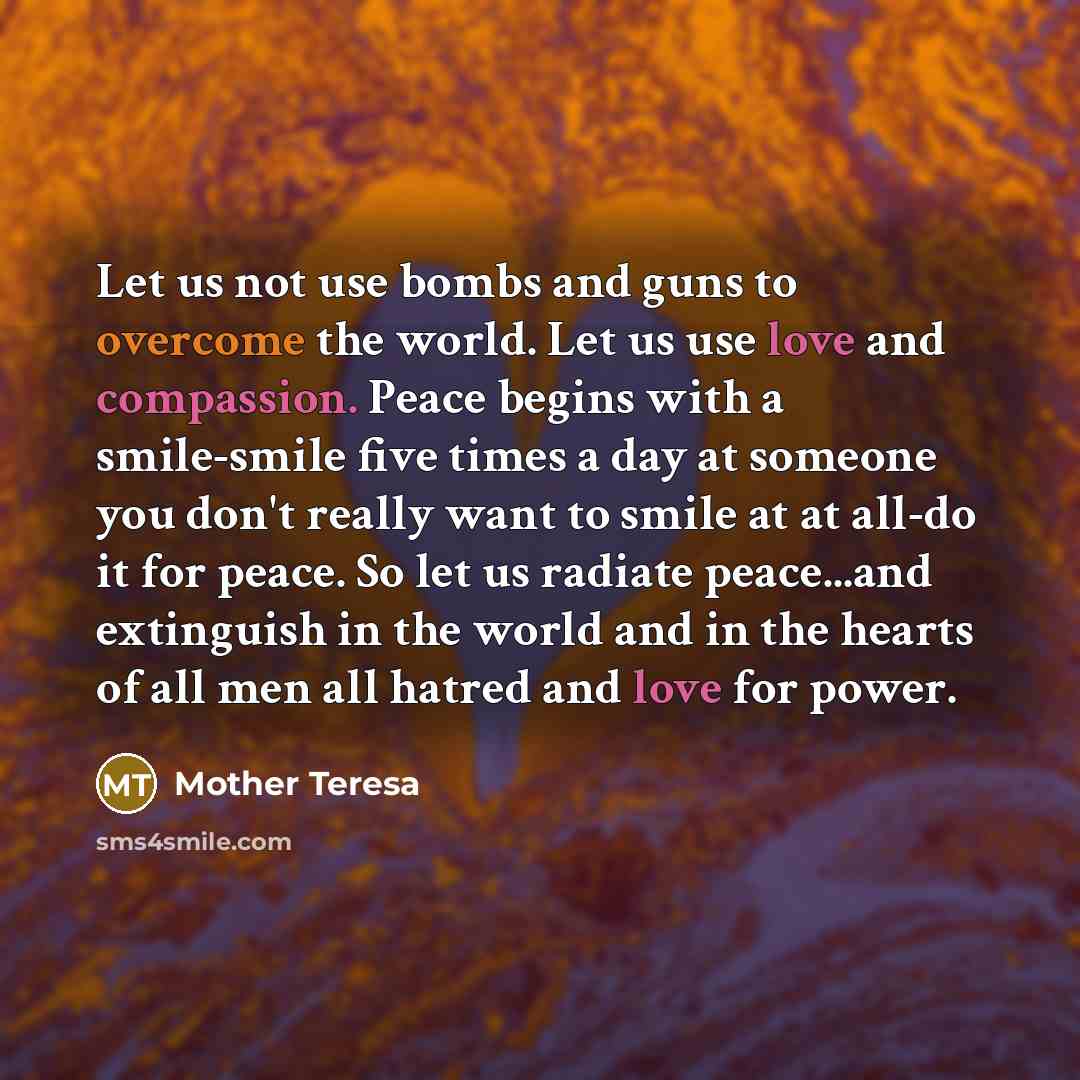 “Let us not use bombs and guns to overcome the world. Let us use love and compassion. Peace begins with a smile-smile five times a day at someone you don't really want to smile at at all-do it for peace. So let us radiate peace...and extinguish in the world and in the hearts of all men all hatred…” quote by Mother Teresa