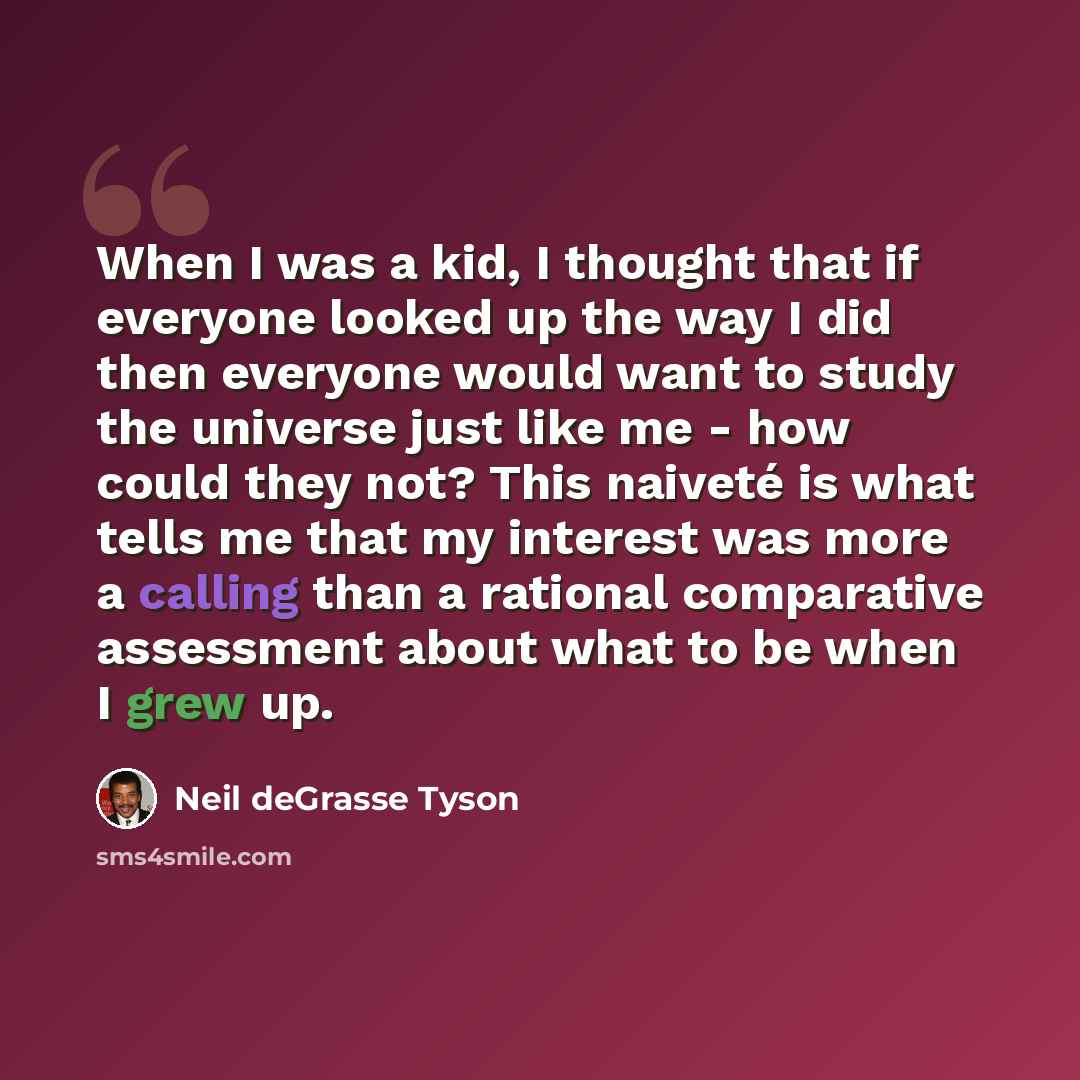 “When I was a kid, I thought that if everyone looked up the way I did then everyone would want to study the universe just like me - how could they not? This naiveté is what tells me that my interest was more a calling than a rational comparative assessment about what to be when I grew up.” quote by Neil deGrasse Tyson