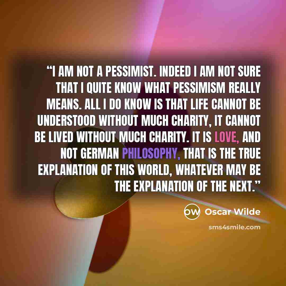 “I am not a Pessimist. Indeed I am not sure that I quite know what Pessimism really means. All I do know is that life cannot be understood without much charity, it cannot be lived without much charity. It is love, and not German philosophy, that is the true explanation of this world, whatever may…” quote by Oscar Wilde