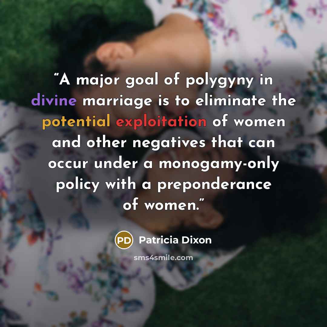 “A major goal of polygyny in divine marriage is to eliminate the potential exploitation of women and other negatives that can occur under a monogamy-only policy with a preponderance of women.” quote by Patricia Dixon