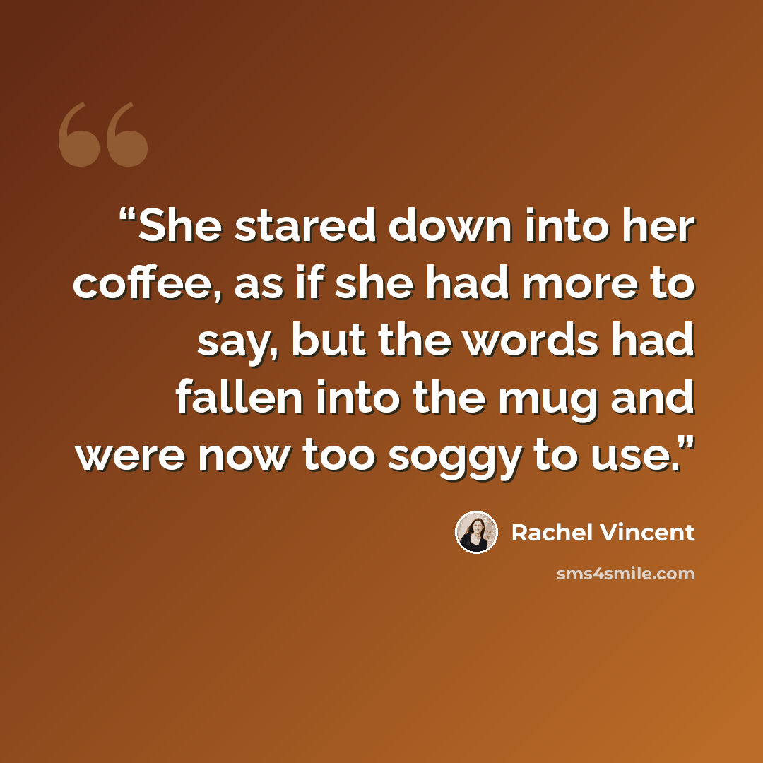 “She stared down into her coffee, as if she had more to say, but the words had fallen into the mug and were now too soggy to use.” quote by Rachel Vincent