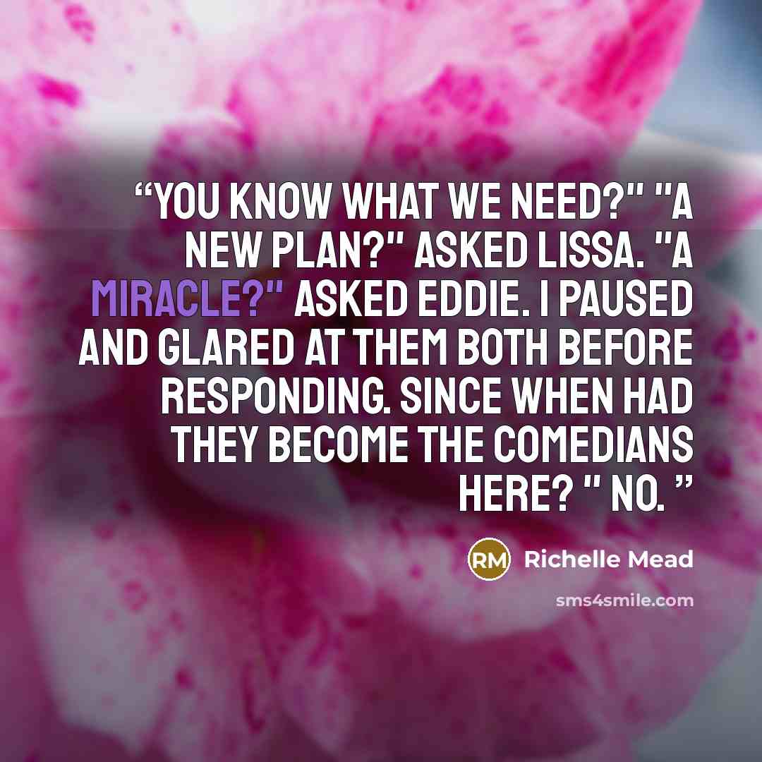 “You know what we need?" "A new plan?" asked Lissa. "A miracle?" asked Eddie. I paused and glared at them both before responding. Since when had they become the comedians here? " No.” quote by Richelle Mead