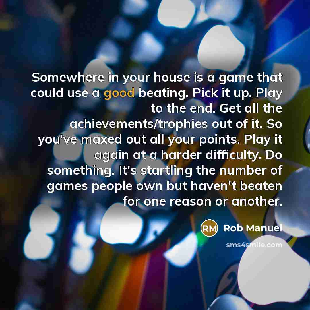 “Somewhere in your house is a game that could use a good beating. Pick it up. Play to the end. Get all the achievements/trophies out of it. So you've maxed out all your points. Play it again at a harder difficulty. Do something. It's startling the number of games people own but haven't beaten for…” quote by Rob Manuel