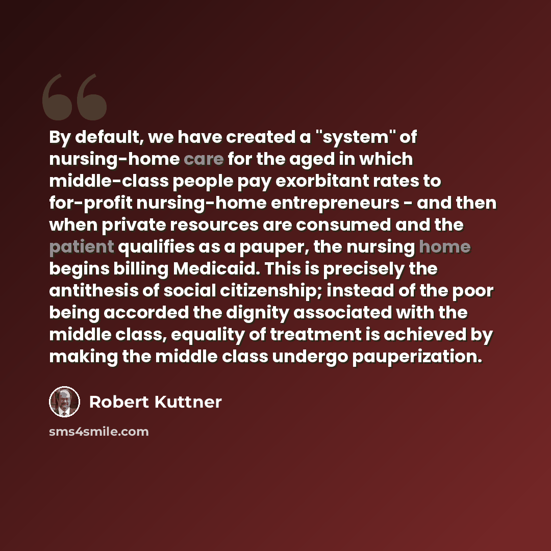 “By default, we have created a "system" of nursing-home care for the aged in which middle-class people pay exorbitant rates to for-profit nursing-home entrepreneurs - and then when private resources are consumed and the patient qualifies as a pauper, the nursing home begins billing Medicaid. This…” quote by Robert Kuttner