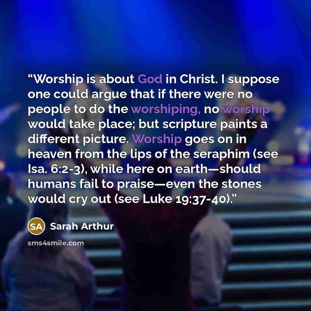 “Worship is about God in Christ. I suppose one could argue that if there were no people to do the worshiping, no worship would take place; but scripture paints a different picture. Worship goes on in heaven from the lips of the seraphim (see Isa. 6:2-3), while here on earth—should humans fail to…” quote by Sarah Arthur