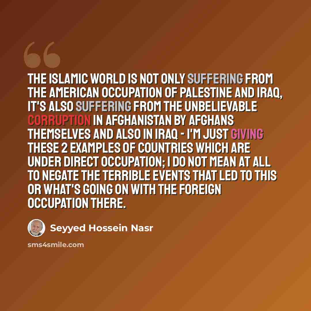 “The Islamic world is not only suffering from the American occupation of Palestine and Iraq, it's also suffering from the unbelievable corruption in Afghanistan by Afghans themselves and also in Iraq - I'm just giving these 2 examples of countries which are under direct occupation; I do not mean at…” quote by Seyyed Hossein Nasr