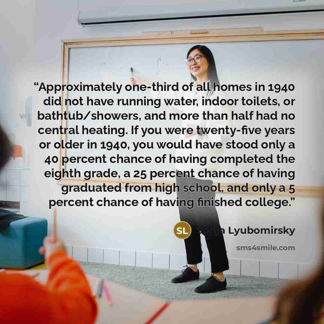 “Approximately one-third of all homes in 1940 did not have running water, indoor toilets, or bathtub/showers, and more than half had no central heating. If you were twenty-five years or older in 1940, you would have stood only a 40 percent chance of having completed the eighth grade, a 25 percent…” quote by Sonja Lyubomirsky