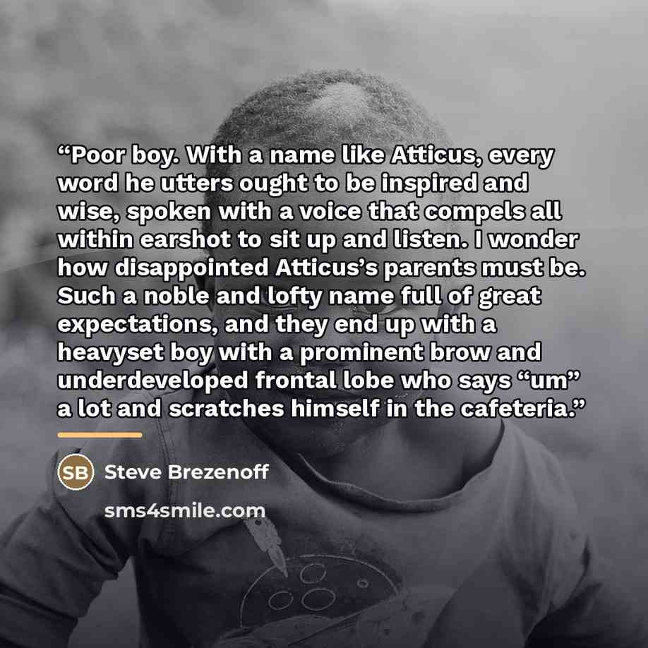 “Poor boy. With a name like Atticus, every word he utters ought to be inspired and wise, spoken with a voice that compels all within earshot to sit up and listen. I wonder how disappointed Atticus’s parents must be. Such a noble and lofty name full of great expectations, and they end up with a…” quote by Steve Brezenoff