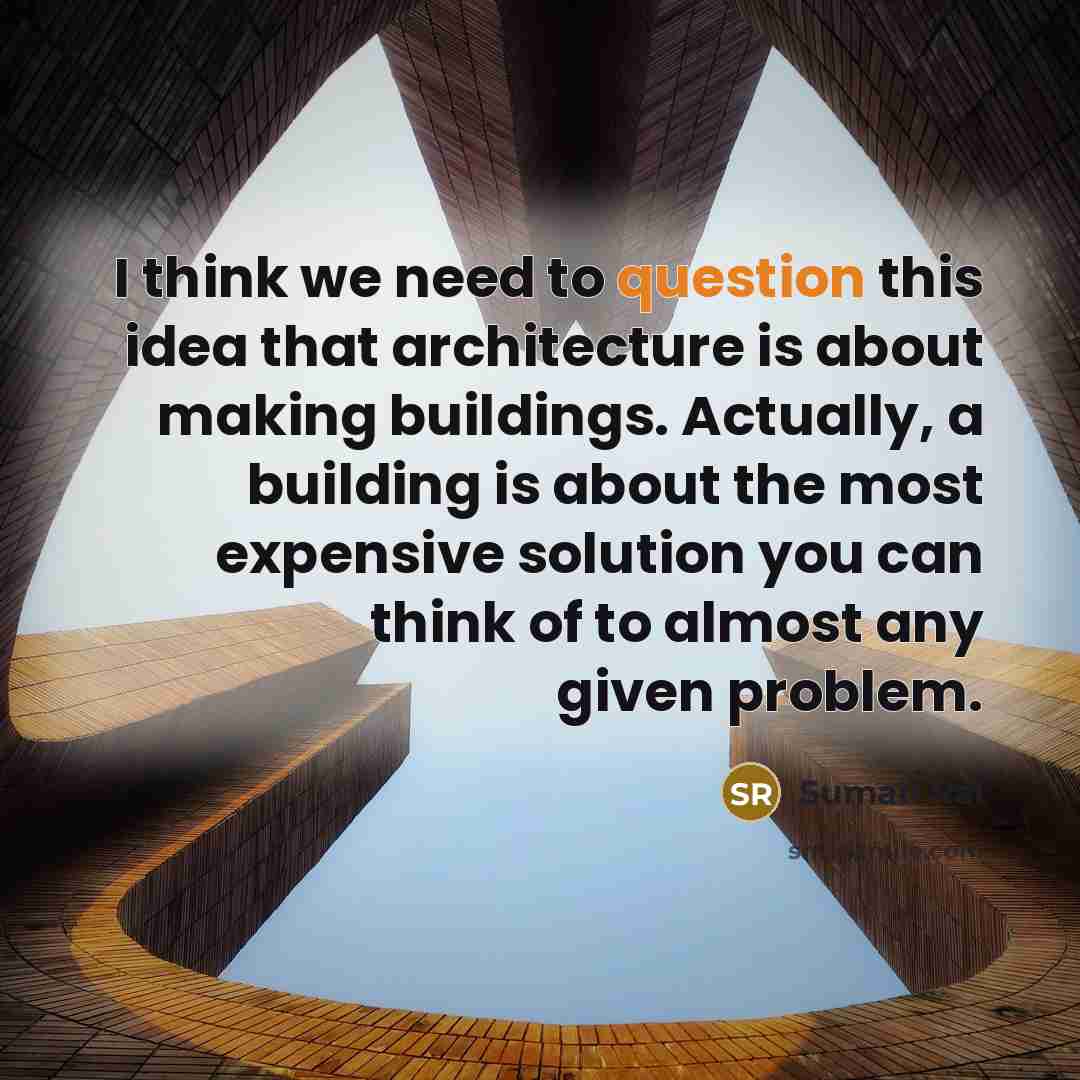 “I think we need to question this idea that architecture is about making buildings. Actually, a building is about the most expensive solution you can think of to almost any given problem.” quote by Suman Rai