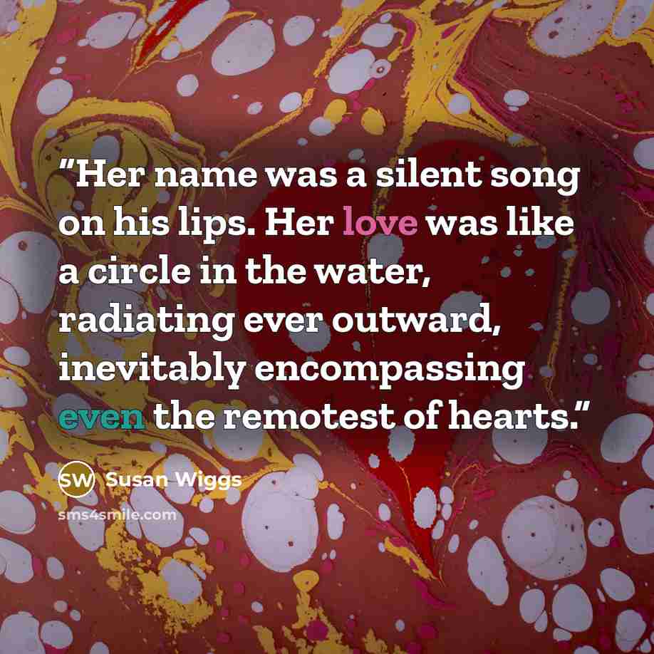 “Her name was a silent song on his lips. Her love was like a circle in the water, radiating ever outward, inevitably encompassing even the remotest of hearts.” quote by Susan Wiggs