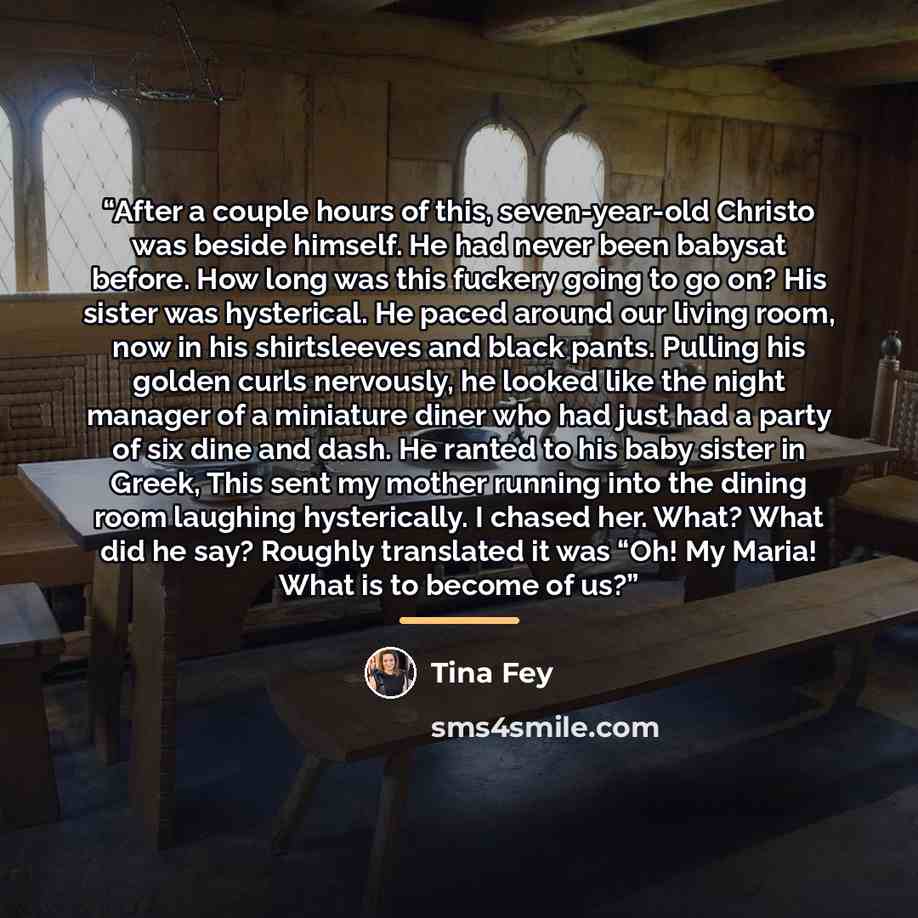 “After a couple hours of this, seven-year-old Christo was beside himself. He had never been babysat before. How long was this fuckery going to go on? His sister was hysterical. He paced around our living room, now in his shirtsleeves and black pants. Pulling his golden curls nervously, he looked…” quote by Tina Fey
