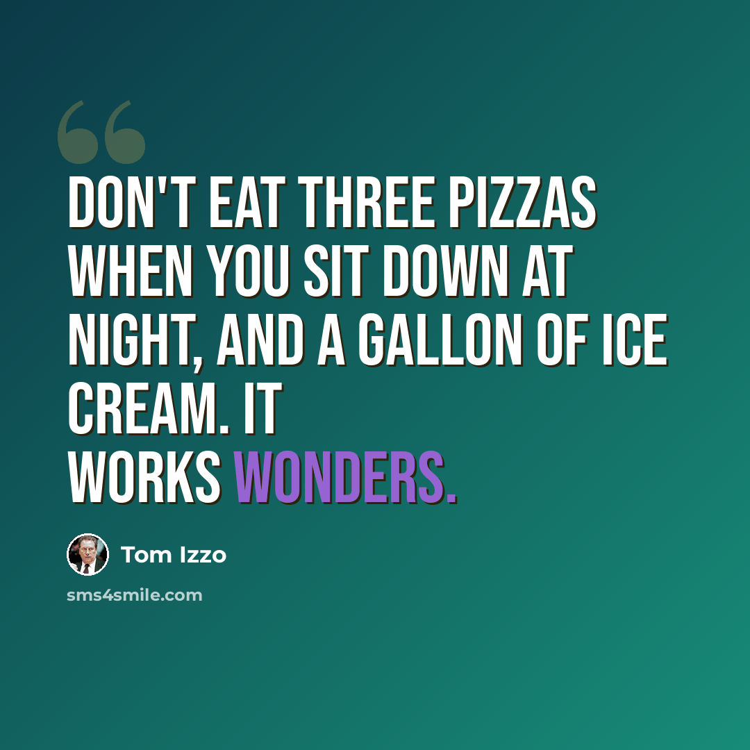 “Don't eat three pizzas when you sit down at night, and a gallon of ice cream. It works wonders.” quote by Tom Izzo