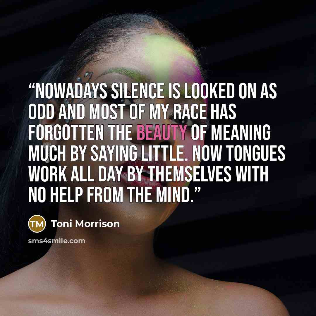 “Nowadays silence is looked on as odd and most of my race has forgotten the beauty of meaning much by saying little. Now tongues work all day by themselves with no help from the mind.” quote by Toni Morrison